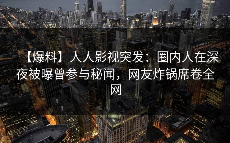 【爆料】人人影视突发：圈内人在深夜被曝曾参与秘闻，网友炸锅席卷全网