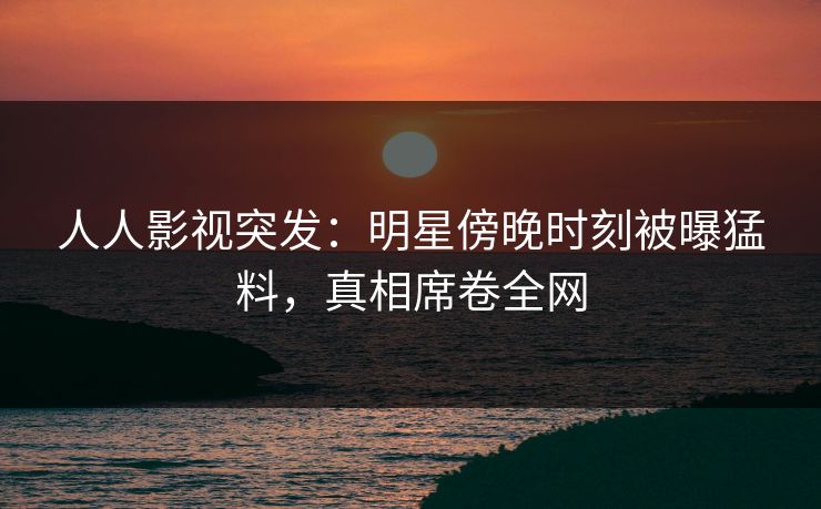 人人影视突发：明星傍晚时刻被曝猛料，真相席卷全网