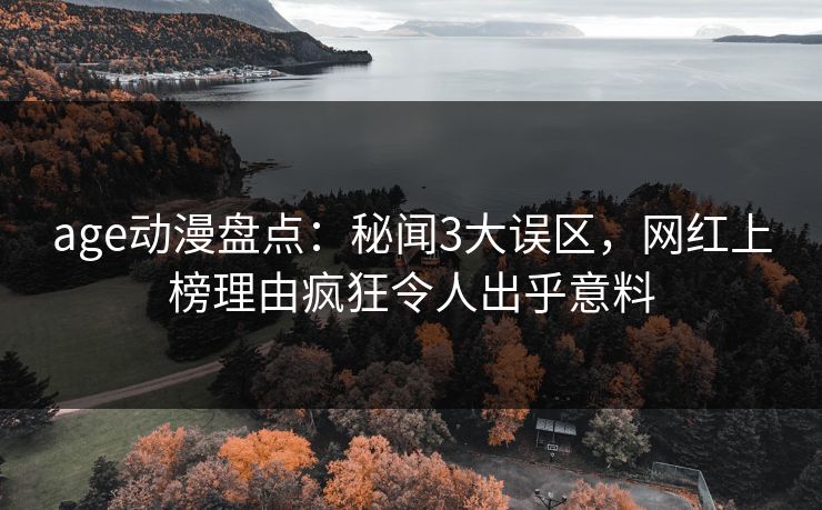 age动漫盘点：秘闻3大误区，网红上榜理由疯狂令人出乎意料