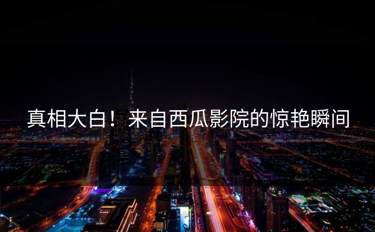 真相大白！来自西瓜影院的惊艳瞬间