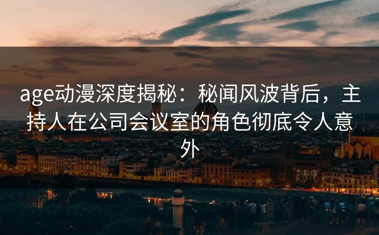 age动漫深度揭秘：秘闻风波背后，主持人在公司会议室的角色彻底令人意外