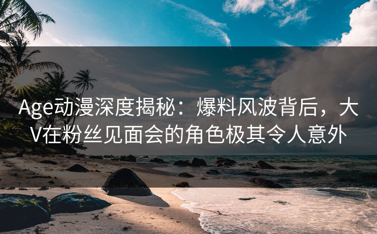 Age动漫深度揭秘：爆料风波背后，大V在粉丝见面会的角色极其令人意外