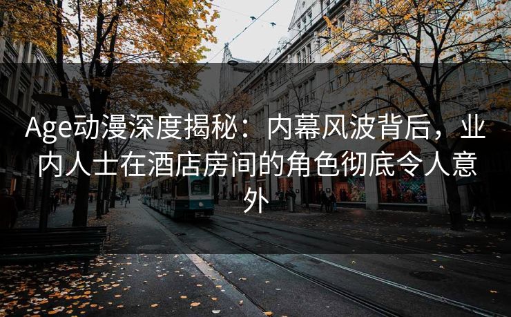 Age动漫深度揭秘：内幕风波背后，业内人士在酒店房间的角色彻底令人意外