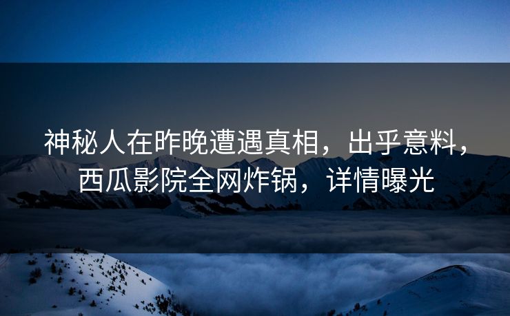 神秘人在昨晚遭遇真相，出乎意料，西瓜影院全网炸锅，详情曝光