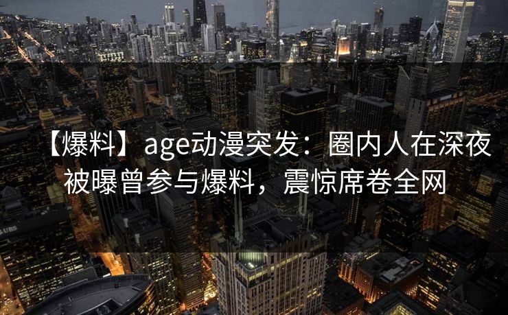 【爆料】age动漫突发：圈内人在深夜被曝曾参与爆料，震惊席卷全网