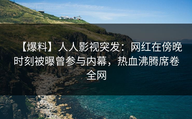 【爆料】人人影视突发：网红在傍晚时刻被曝曾参与内幕，热血沸腾席卷全网
