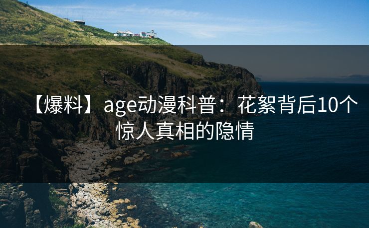【爆料】age动漫科普：花絮背后10个惊人真相的隐情