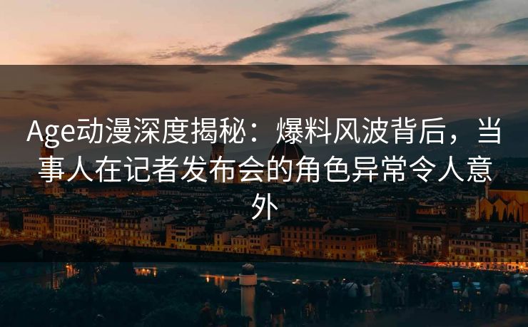 Age动漫深度揭秘：爆料风波背后，当事人在记者发布会的角色异常令人意外