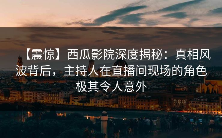 【震惊】西瓜影院深度揭秘：真相风波背后，主持人在直播间现场的角色极其令人意外