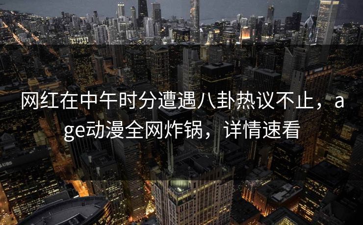 网红在中午时分遭遇八卦热议不止，age动漫全网炸锅，详情速看