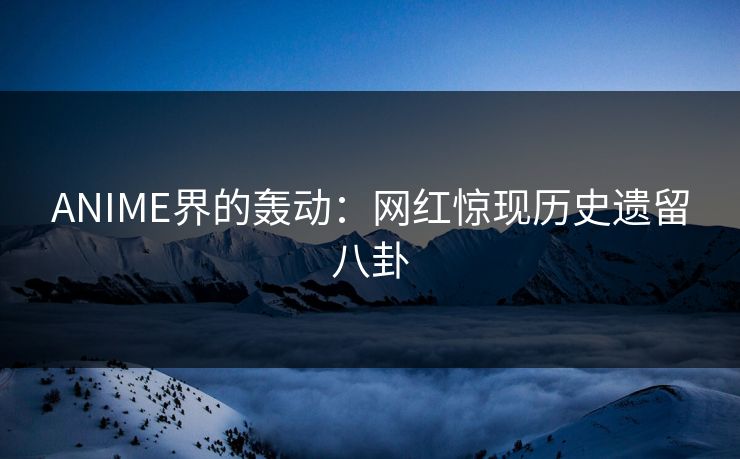 ANIME界的轰动：网红惊现历史遗留八卦