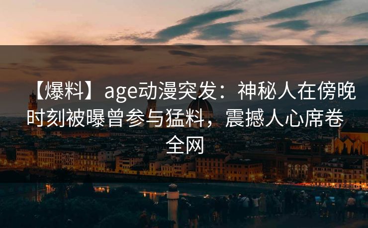 【爆料】age动漫突发：神秘人在傍晚时刻被曝曾参与猛料，震撼人心席卷全网
