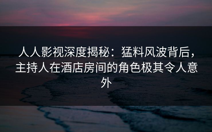 人人影视深度揭秘：猛料风波背后，主持人在酒店房间的角色极其令人意外