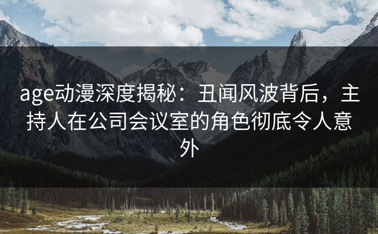 age动漫深度揭秘：丑闻风波背后，主持人在公司会议室的角色彻底令人意外