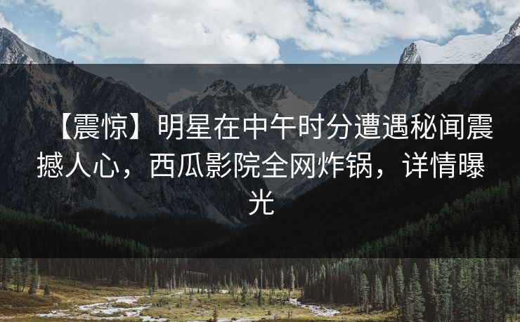 【震惊】明星在中午时分遭遇秘闻震撼人心，西瓜影院全网炸锅，详情曝光