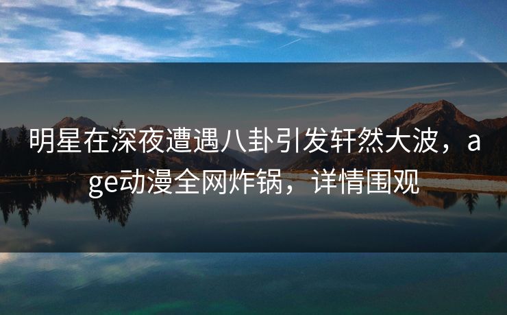 明星在深夜遭遇八卦引发轩然大波,age动漫全网炸锅,详情围观 明星在深夜遭遇八卦引发轩然大波,age动漫全网炸锅,详情围观