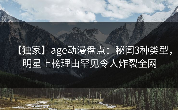 【独家】age动漫盘点：秘闻3种类型，明星上榜理由罕见令人炸裂全网