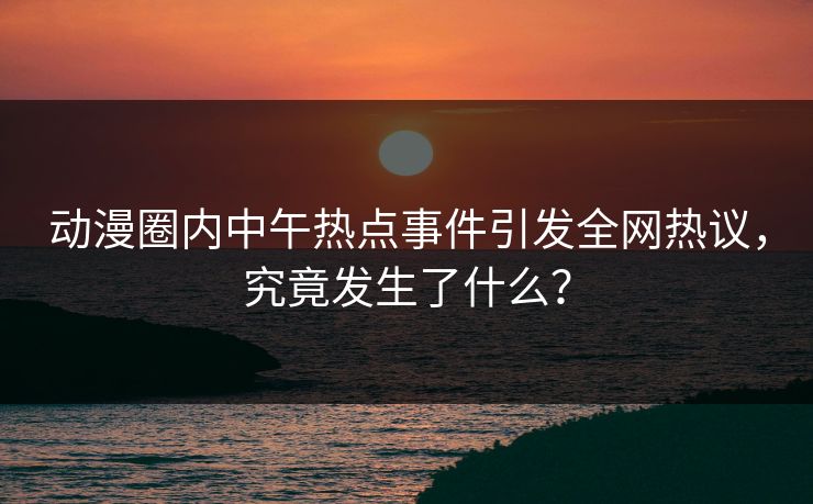 动漫圈内中午热点事件引发全网热议，究竟发生了什么？
