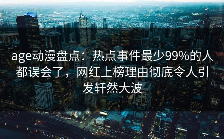 age动漫盘点:热点事件最少99%的人都误会了,网红上榜理由彻底令人引发轩然大波 age动漫盘点:热点事件最少99%的人都误会了,网红上榜理由彻底令人引发轩然大波