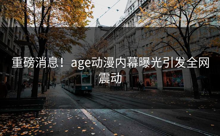 重磅消息!age动漫内幕曝光引发全网震动 重磅消息!age动漫内幕曝光引发全网震动