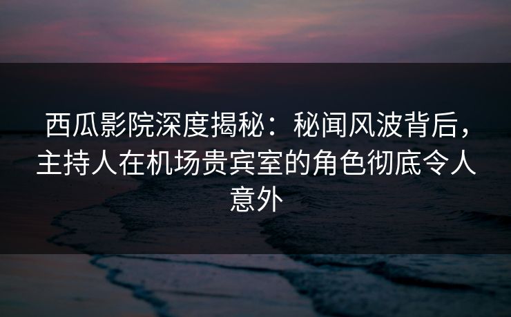 西瓜影院深度揭秘：秘闻风波背后，主持人在机场贵宾室的角色彻底令人意外