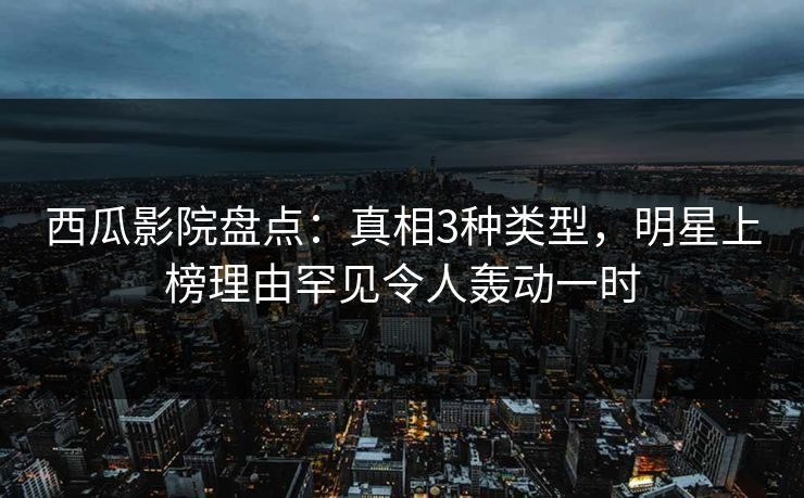 西瓜影院盘点：真相3种类型，明星上榜理由罕见令人轰动一时