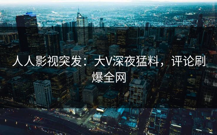 人人影视突发：大V深夜猛料，评论刷爆全网