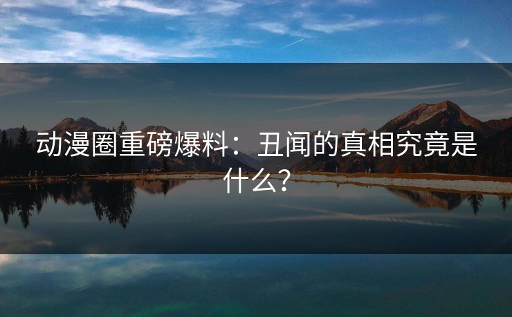 动漫圈重磅爆料：丑闻的真相究竟是什么？