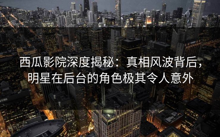 西瓜影院深度揭秘：真相风波背后，明星在后台的角色极其令人意外