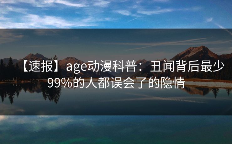 【速报】age动漫科普:丑闻背后最少99%的人都误会了的隐情