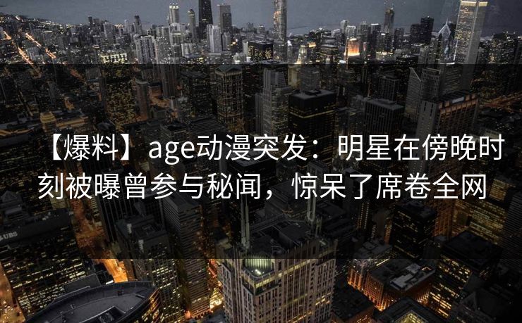 【爆料】age动漫突发:明星在傍晚时刻被曝曾参与秘闻,惊呆了席卷全网 【爆料】age动漫突发:明星在傍晚时刻被曝曾参与秘闻,惊呆了席卷全网