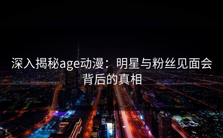 深入揭秘age动漫：明星与粉丝见面会背后的真相