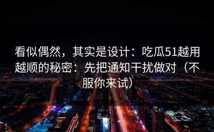 看似偶然,其实是设计:吃瓜51越用越顺的秘密:先把通知干扰做对(不服你来试)