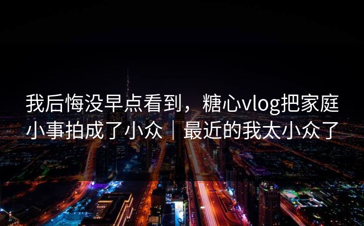 我后悔没早点看到，糖心vlog把家庭小事拍成了小众｜最近的我太小众了
