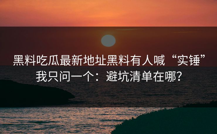 黑料吃瓜最新地址黑料有人喊“实锤”我只问一个：避坑清单在哪？