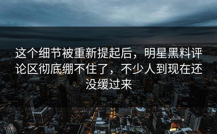 这个细节被重新提起后，明星黑料评论区彻底绷不住了，不少人到现在还没缓过来